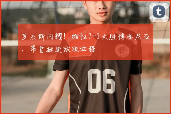 罗杰斯闪耀!维拉7-1大胜博洛尼亚,昂首挺进欧联四强