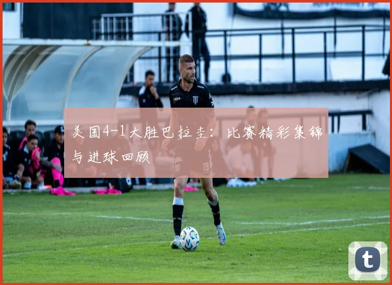 美国4-1大胜巴拉圭:比赛精彩集锦与进球回顾