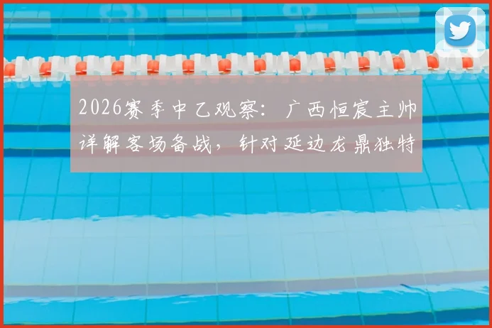 2026赛季中乙观察：广西恒宸主帅详解客场备战，针对延边龙鼎独特场地做足功课