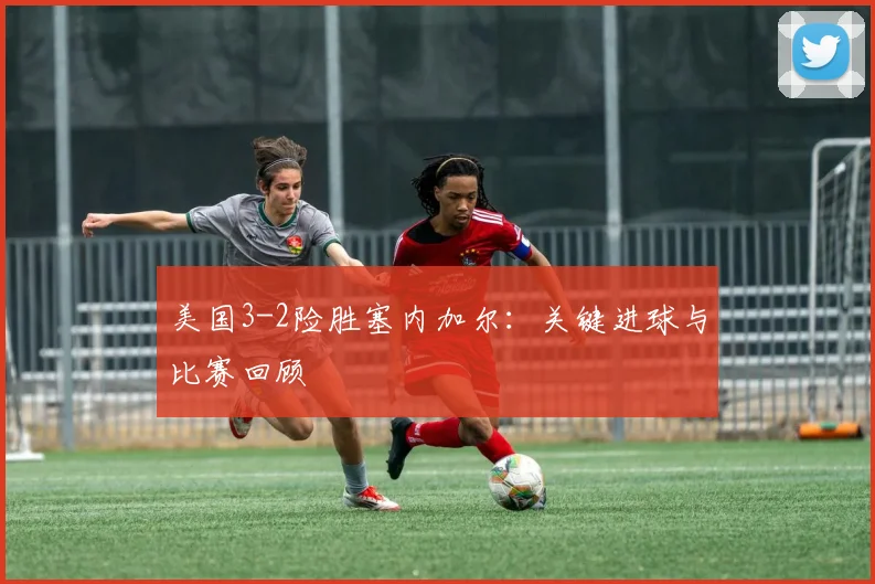 美国3-2险胜塞内加尔：关键进球与比赛回顾