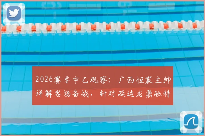 2026赛季中乙观察:广西恒宸主帅详解客场备战,针对延边龙鼎独特场地做足功课