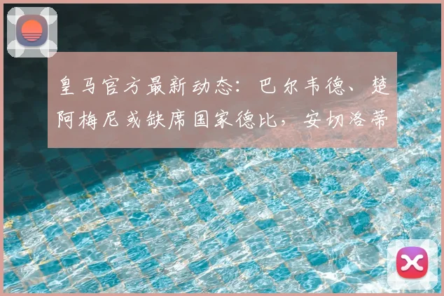 皇马官方最新动态：巴尔韦德、楚阿梅尼或缺席国家德比，安切洛蒂的战术布局面临关键抉择