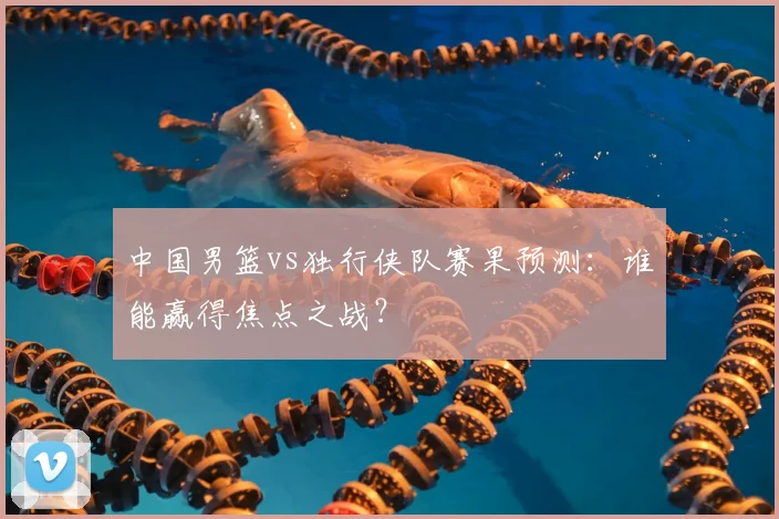 中国男篮vs独行侠队赛果预测：谁能赢得焦点之战？