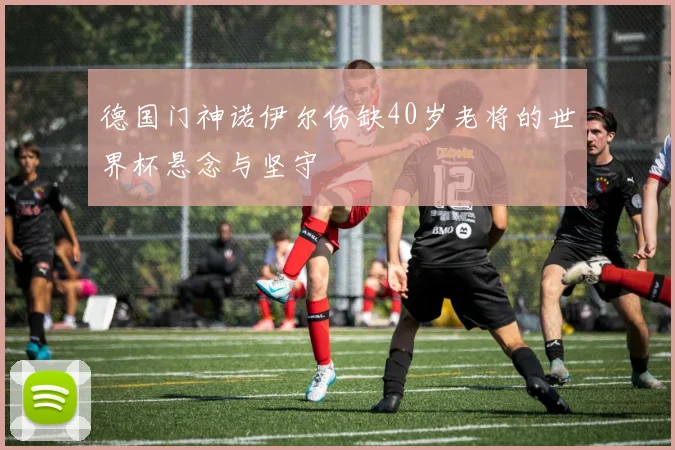 德国门神诺伊尔伤缺40岁老将的世界杯悬念与坚守