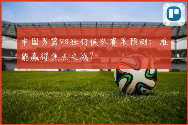 中国男篮vs独行侠队赛果预测:谁能赢得焦点之战?