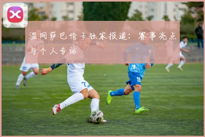 温网萨巴伦卡独家报道：赛事亮点与个人专访