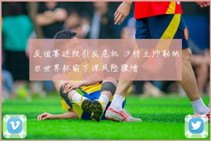友谊赛连败引发危机 沙特主帅勒纳尔世界杯前下课风险骤增