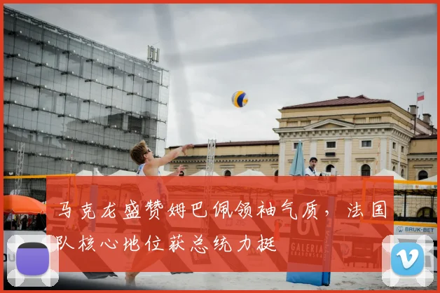 马克龙盛赞姆巴佩领袖气质,法国队核心地位获总统力挺