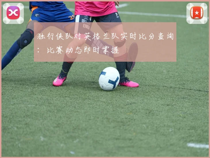 独行侠队对英格兰队实时比分查询:比赛动态即时掌握