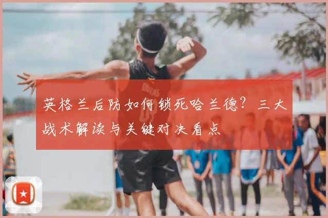 英格兰后防如何锁死哈兰德？三大战术解读与关键对决看点