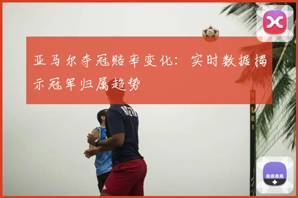 亚马尔夺冠赔率变化：实时数据揭示冠军归属趋势