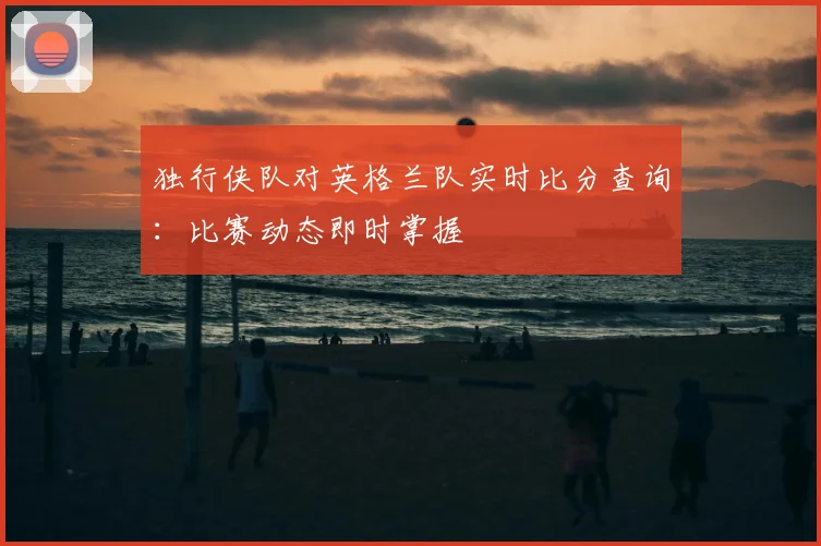 独行侠队对英格兰队实时比分查询:比赛动态即时掌握