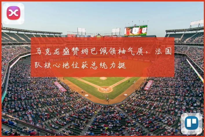 马克龙盛赞姆巴佩领袖气质,法国队核心地位获总统力挺