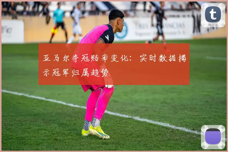 亚马尔夺冠赔率变化:实时数据揭示冠军归属趋势
