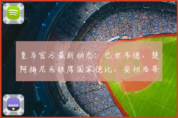 皇马官方最新动态:巴尔韦德、楚阿梅尼或缺席国家德比,安切洛蒂的战术布局面临关键抉择